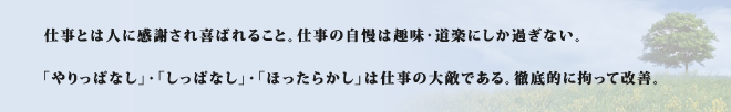 仕事とは人に感謝され喜ばれること。仕事の自慢は趣味・道楽にしか過ぎない。「やりっぱなし」・「しっぱなし」・「ほったらかし」は仕事の大敵である。徹底的に拘って改善。