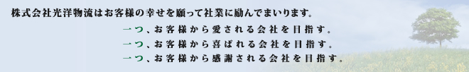 　株式会社光洋物流はお客様の幸せを願って社業に励んでまいります。一つ、お客様から愛される会社を目指す。一つ、お客様から喜ばれる会社を目指す。一つ、お客様から感謝される会社を目指す。
