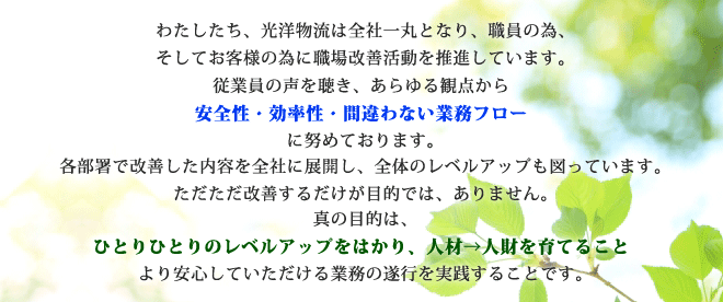 わたしたち、光洋物流は全社一丸となり、職員の為、そしてお客様の為に職場改善活動を推進しています。従業員の声を聴き、あらゆる観点から安全性・効率性・間違わない業務フローに努めております。各部署で改善した内容を全社に展開し、全体のレベルアップも図っています。ただただ改善するだけが目的では、ありません。真の目的は、ひとりひとりのレベルアップをはかり、人材→人財を育てること、より安心していただける業務の遂行を実践することです。