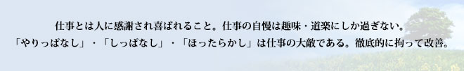 仕事とは人に感謝され喜ばれること。仕事の自慢は趣味・道楽にしか過ぎない。「やりっぱなし」・「しっぱなし」・「ほったらかし」は仕事の大敵である。徹底的に拘って改善。