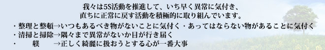 我々は5S活動を推進して、いち早く異常に気付き、直ちに正常に戻す活動を積極的に取り組んでいます。【整理と整頓】→いつもあるべき物がないことに気付く・あってはならない物があることに気付く。【清掃と掃除】→隅々まで異常がないか目が行き届く。【躾】→正しく綺麗に扱おうとする心が一番大事。