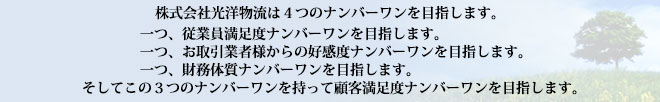 株式会社光洋物流は４つのナンバーワンを目指します。一つ、従業員満足度ナンバーワンを目指します。一つ、お取引業者様からの好感度ナンバーワンを目指します。一つ、財務体質ナンバーワンを目指します。そしてこの３つのナンバーワンを持って顧客満足度ナンバーワンを目指します。