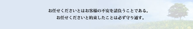 お任せくださいとはお客様の不安を請け負うことである。お任せくださいと約束したことは必ず守り通す。